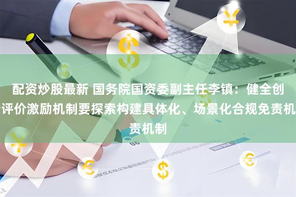 配资炒股最新 国务院国资委副主任李镇：健全创新评价激励机制要探索构建具体化、场景化合规免责机制