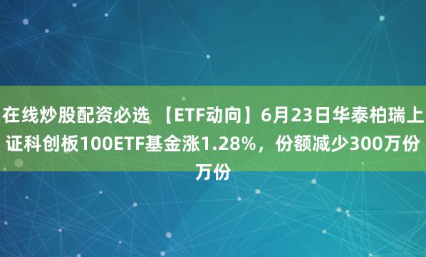 在线炒股配资必选 【ETF动向】6月23日华泰柏瑞上证科创板100ETF基金涨1.28%，份额减少300万份