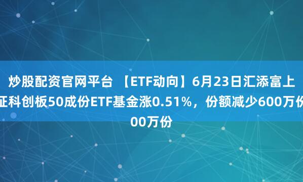 炒股配资官网平台 【ETF动向】6月23日汇添富上证科创板50成份ETF基金涨0.51%，份额减少600万份