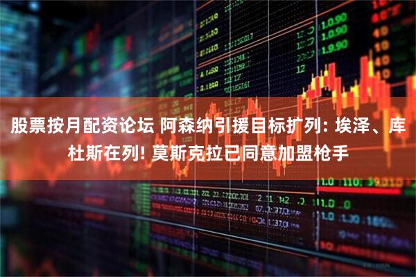 股票按月配资论坛 阿森纳引援目标扩列: 埃泽、库杜斯在列! 莫斯克拉已同意加盟枪手