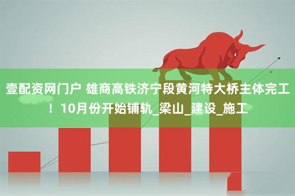 壹配资网门户 雄商高铁济宁段黄河特大桥主体完工！10月份开始铺轨_梁山_建设_施工