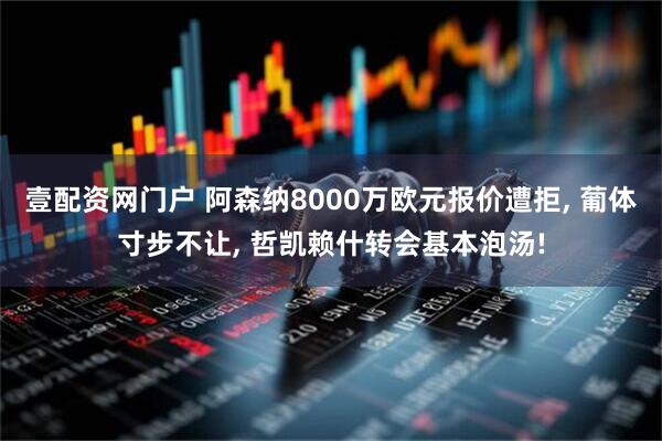 壹配资网门户 阿森纳8000万欧元报价遭拒, 葡体寸步不让, 哲凯赖什转会基本泡汤!