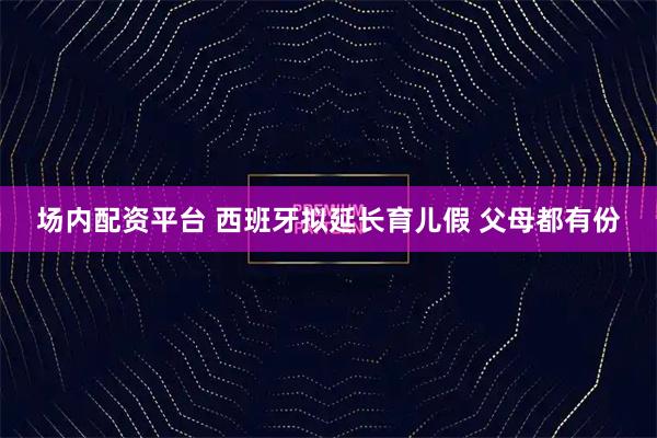 场内配资平台 西班牙拟延长育儿假 父母都有份