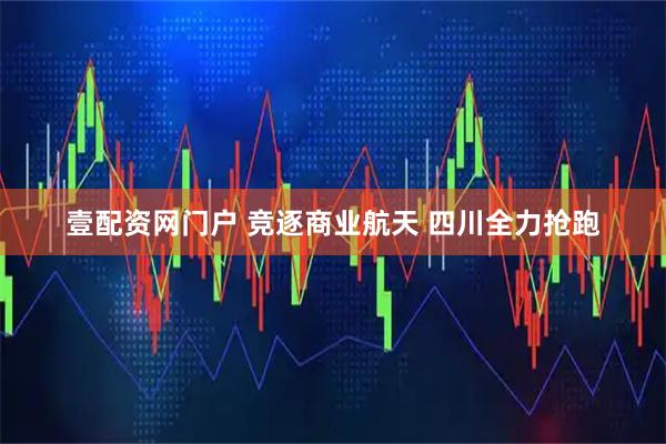 壹配资网门户 竞逐商业航天 四川全力抢跑