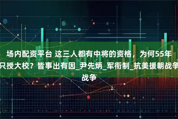 场内配资平台 这三人都有中将的资格，为何55年只授大校？皆事出有因_尹先炳_军衔制_抗美援朝战争