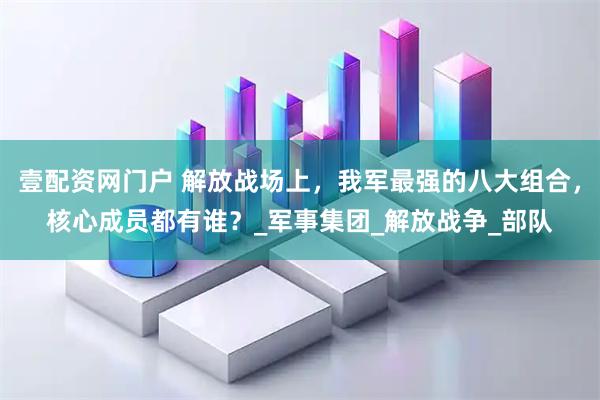 壹配资网门户 解放战场上，我军最强的八大组合，核心成员都有谁？_军事集团_解放战争_部队