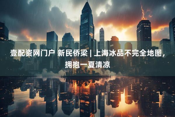 壹配资网门户 新民侨梁 | 上海冰品不完全地图，拥抱一夏清凉