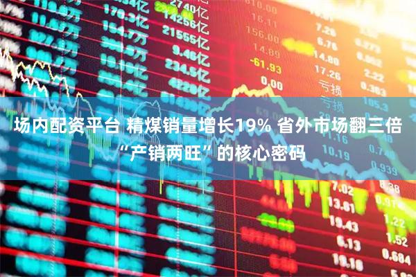 场内配资平台 精煤销量增长19% 省外市场翻三倍 “产销两旺”的核心密码