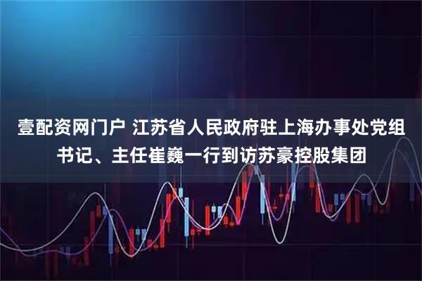壹配资网门户 江苏省人民政府驻上海办事处党组书记、主任崔巍一行到访苏豪控股集团