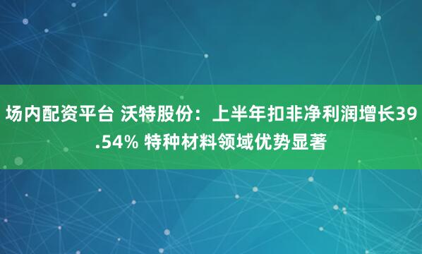 场内配资平台 沃特股份：上半年扣非净利润增长39.54% 特种材料领域优势显著