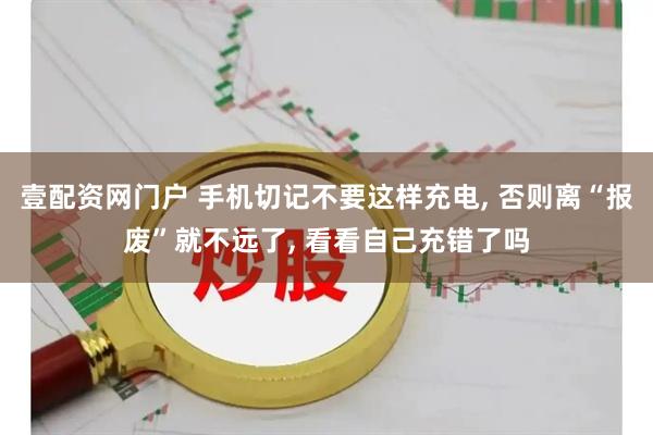 壹配资网门户 手机切记不要这样充电, 否则离“报废”就不远了, 看看自己充错了吗