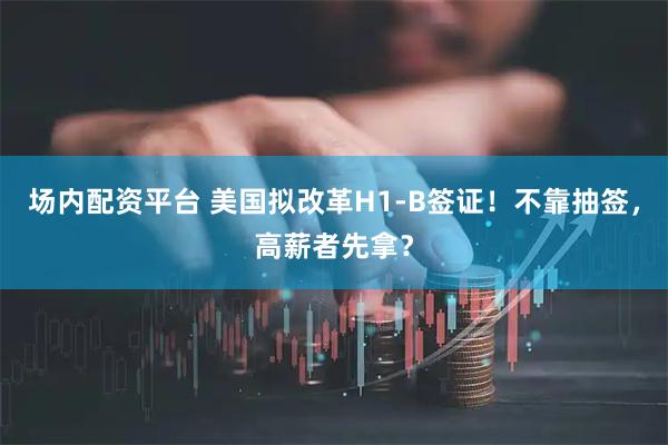 场内配资平台 美国拟改革H1-B签证！不靠抽签，高薪者先拿？