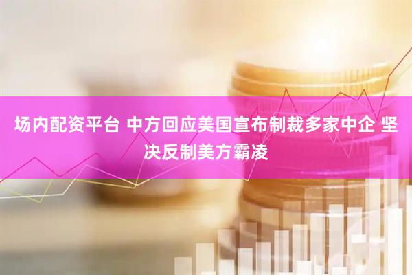场内配资平台 中方回应美国宣布制裁多家中企 坚决反制美方霸凌