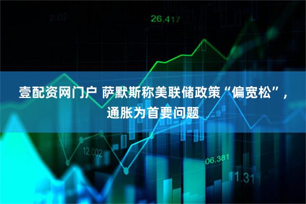 壹配资网门户 萨默斯称美联储政策“偏宽松”，通胀为首要问题