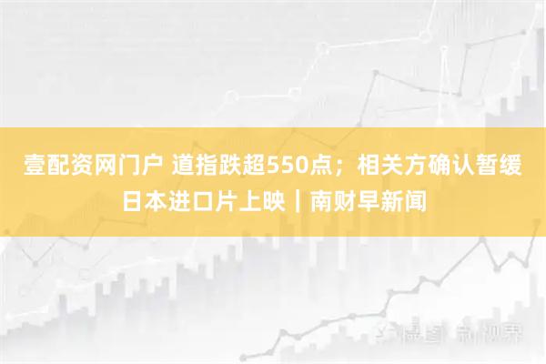 壹配资网门户 道指跌超550点;相关方确认暂缓日本进口片上映|南财早新闻