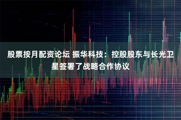 股票按月配资论坛 振华科技：控股股东与长光卫星签署了战略合作协议