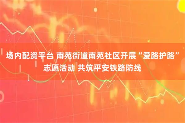 场内配资平台 南苑街道南苑社区开展“爱路护路”志愿活动 共筑平安铁路防线