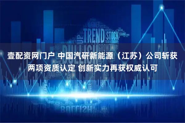 壹配资网门户 中国汽研新能源(江苏)公司斩获两项资质认定 创新实力再获权威认可