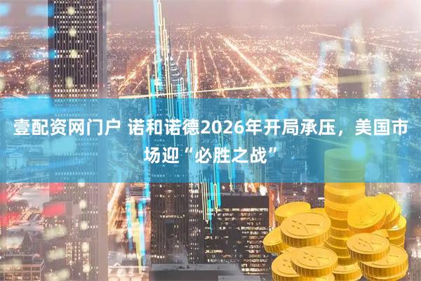 壹配资网门户 诺和诺德2026年开局承压，美国市场迎“必胜之战”