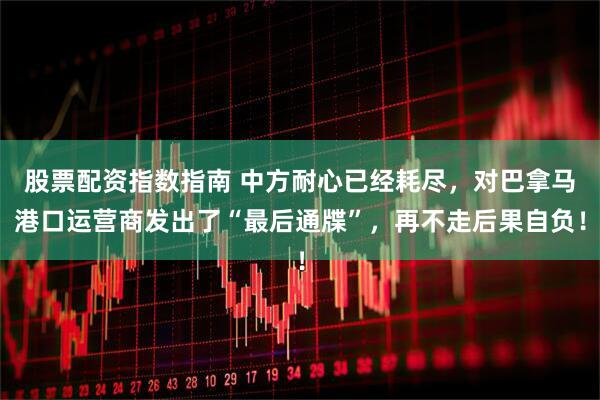 股票配资指数指南 中方耐心已经耗尽，对巴拿马港口运营商发出了“最后通牒”，再不走后果自负！