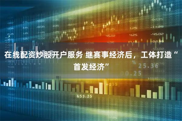 在线配资炒股开户服务 继赛事经济后，工体打造“首发经济”