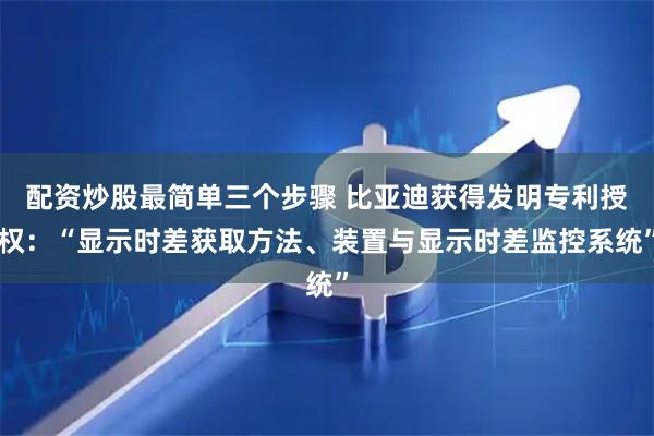 配资炒股最简单三个步骤 比亚迪获得发明专利授权：“显示时差获取方法、装置与显示时差监控系统”