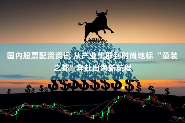 国内股票配资资讯 从产业集群到时尚地标 “童装之都”奔赴出海新航程