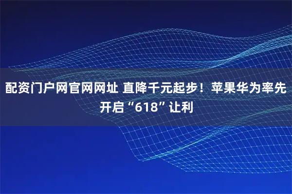 配资门户网官网网址 直降千元起步！苹果华为率先开启“618”让利